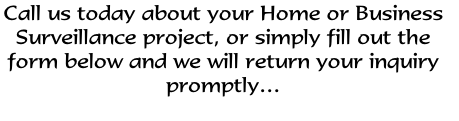 Call us today about your Home or Business 
Surveillance project, or simply fill out the 
form below and we will return your inquiry
promptly…

